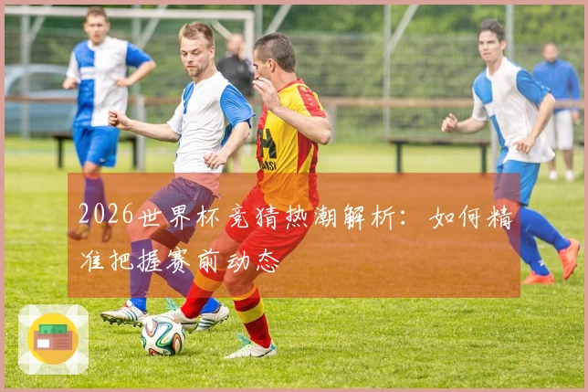 2026世界杯竞猜热潮解析：如何精准把握赛前动态
